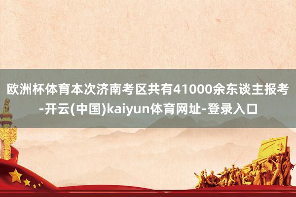 欧洲杯体育　　本次济南考区共有41000余东谈主报考-开云(中国)kaiyun体育网址-登录入口