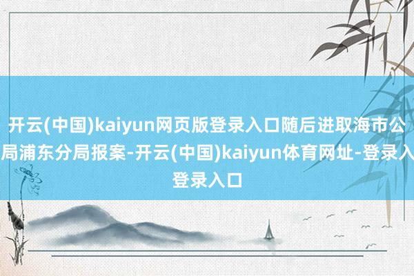 开云(中国)kaiyun网页版登录入口随后进取海市公安局浦东分局报案-开云(中国)kaiyun体育网址-登录入口