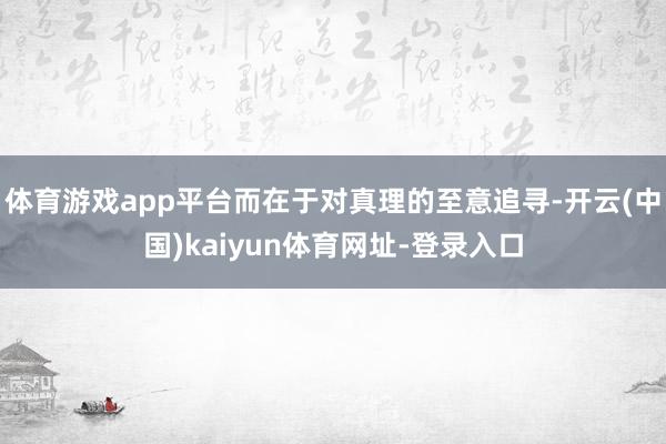 体育游戏app平台而在于对真理的至意追寻-开云(中国)kaiyun体育网址-登录入口