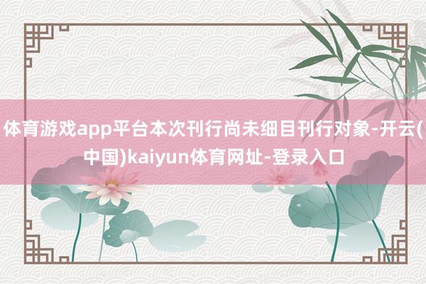 体育游戏app平台本次刊行尚未细目刊行对象-开云(中国)kaiyun体育网址-登录入口