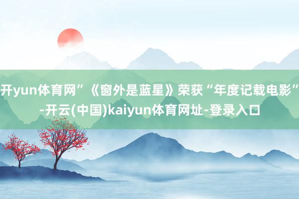开yun体育网”《窗外是蓝星》荣获“年度记载电影”-开云(中国)kaiyun体育网址-登录入口