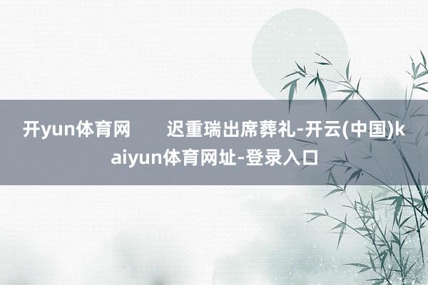 开yun体育网       迟重瑞出席葬礼-开云(中国)kaiyun体育网址-登录入口