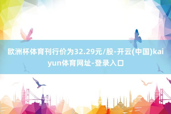 欧洲杯体育刊行价为32.29元/股-开云(中国)kaiyun体育网址-登录入口