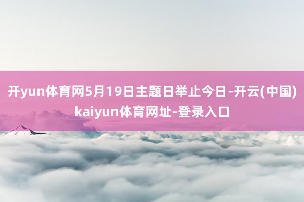 开yun体育网5月19日主题日举止今日-开云(中国)kaiyun体育网址-登录入口