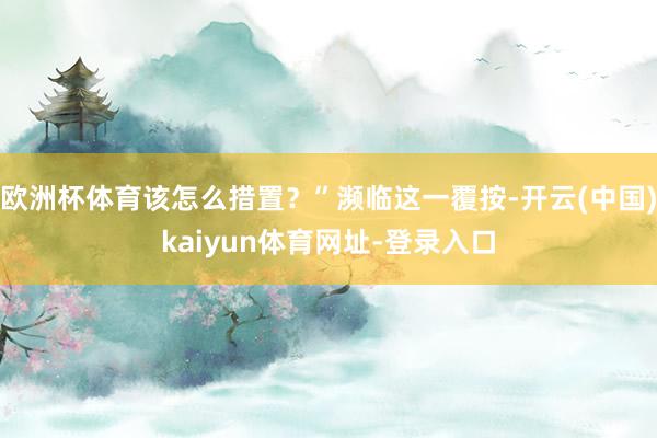 欧洲杯体育该怎么措置？”濒临这一覆按-开云(中国)kaiyun体育网址-登录入口