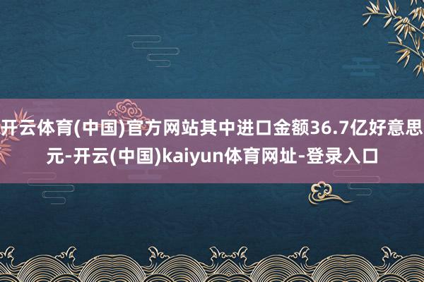 开云体育(中国)官方网站其中进口金额36.7亿好意思元-开云(中国)kaiyun体育网址-登录入口