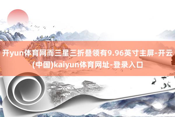 开yun体育网而三星三折叠领有9.96英寸主屏-开云(中国)kaiyun体育网址-登录入口