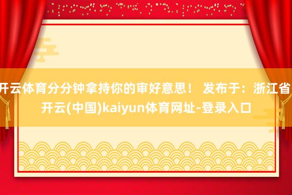 开云体育分分钟拿持你的审好意思！ 发布于：浙江省-开云(中国)kaiyun体育网址-登录入口