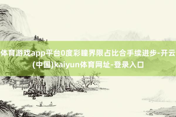 体育游戏app平台0度彩瞳界限占比合手续进步-开云(中国)kaiyun体育网址-登录入口