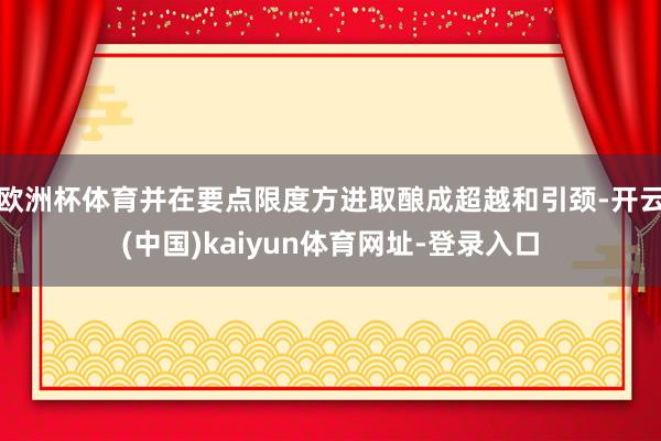 欧洲杯体育并在要点限度方进取酿成超越和引颈-开云(中国)kaiyun体育网址-登录入口