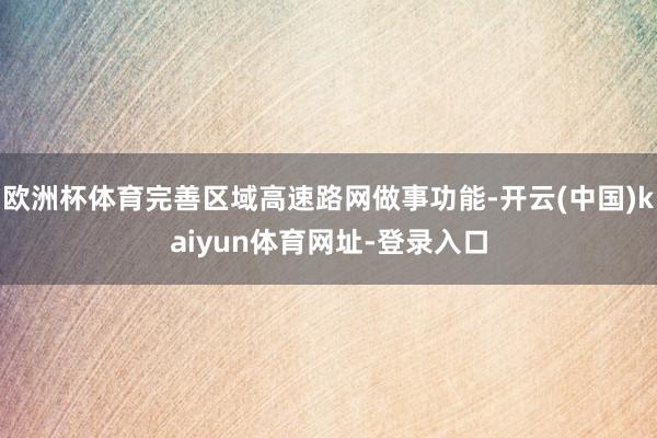 欧洲杯体育完善区域高速路网做事功能-开云(中国)kaiyun体育网址-登录入口